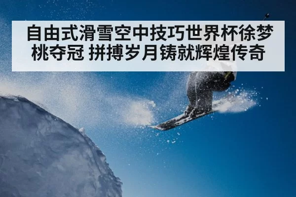 自由式滑雪空中技巧世界杯徐梦桃夺冠 拼搏岁月铸就辉煌传奇