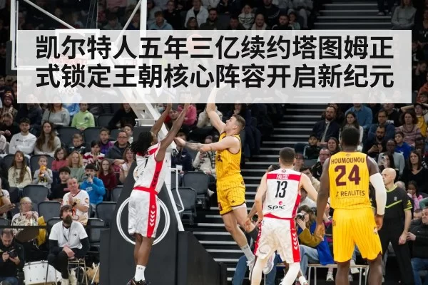 凯尔特人五年三亿续约塔图姆正式锁定王朝核心阵容开启新纪元